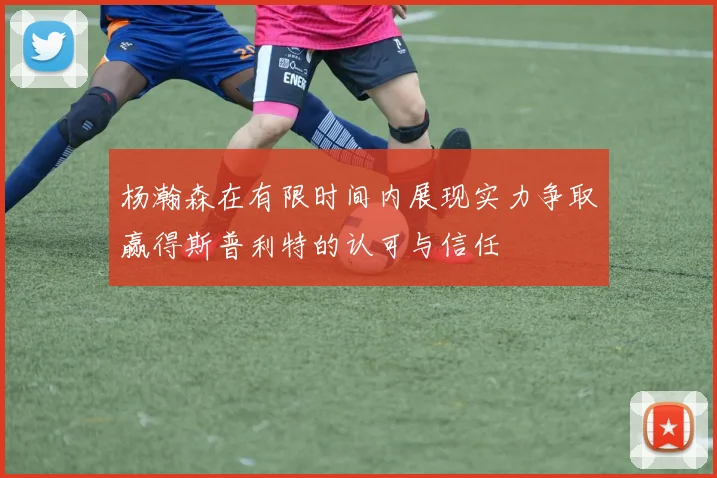 杨瀚森在有限时间内展现实力争取赢得斯普利特的认可与信任