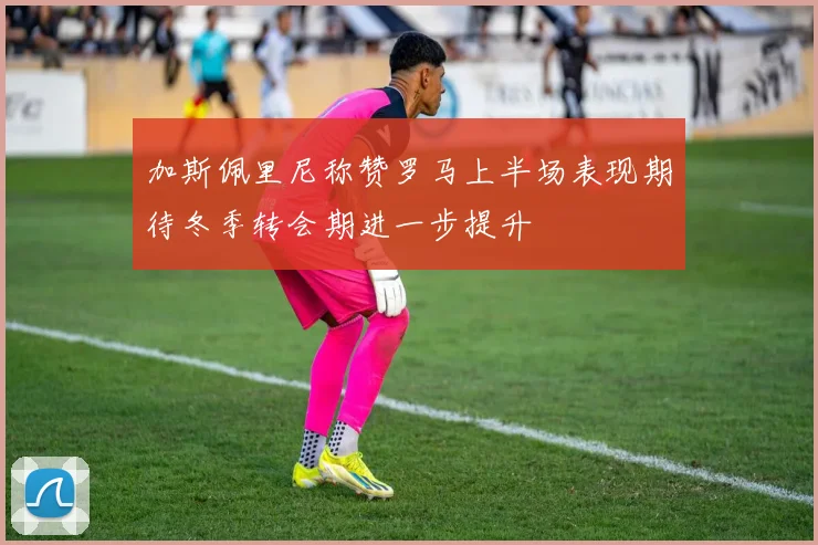 加斯佩里尼称赞罗马上半场表现期待冬季转会期进一步提升