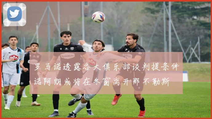 罗马诺透露各大俱乐部谈判提条件诺阿朗或将在冬窗离开那不勒斯