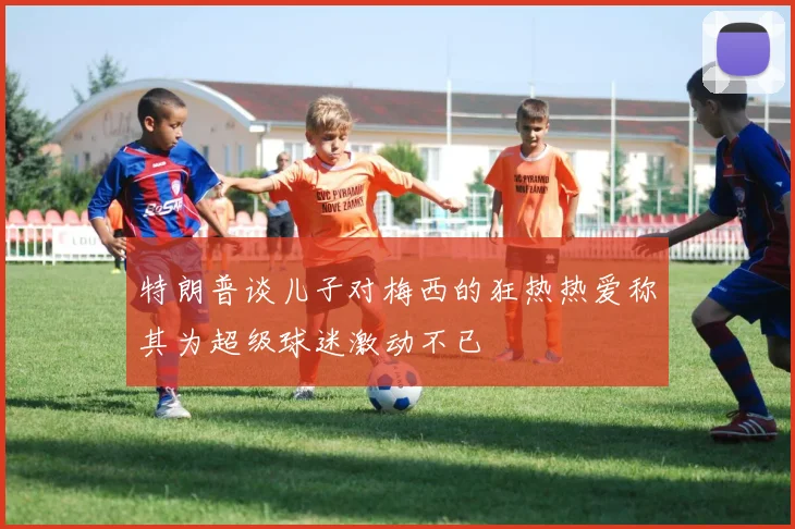 特朗普谈儿子对梅西的狂热热爱称其为超级球迷激动不已