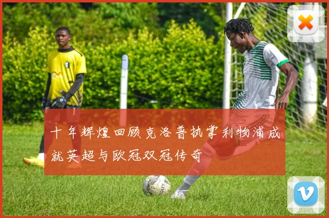 十年辉煌回顾克洛普执掌利物浦成就英超与欧冠双冠传奇
