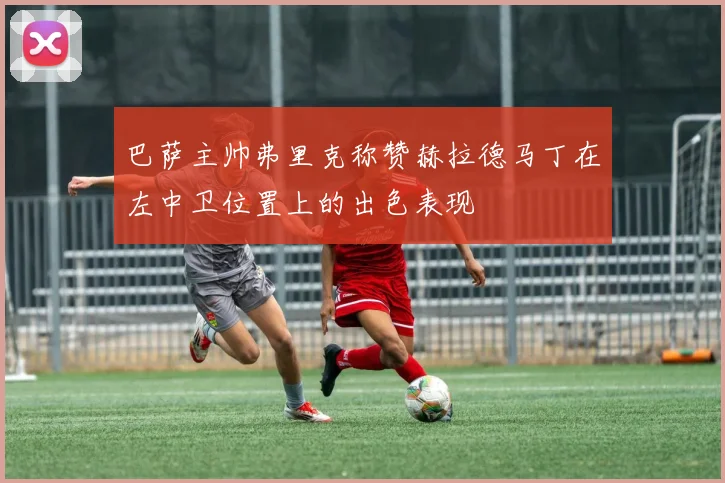巴萨主帅弗里克称赞赫拉德马丁在左中卫位置上的出色表现