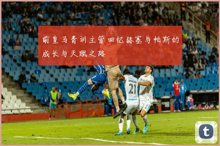 前皇马青训主管回忆赫塞与帕斯的成长与天赋之路