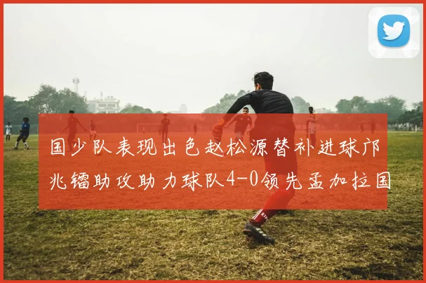 国少队表现出色赵松源替补进球邝兆镭助攻助力球队4-0领先孟加拉国