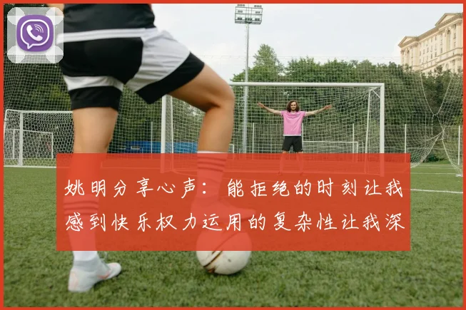 姚明分享心声：能拒绝的时刻让我感到快乐权力运用的复杂性让我深感不足