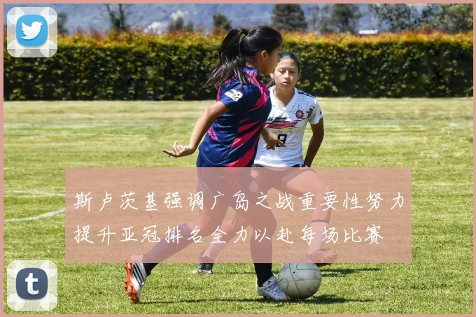 斯卢茨基强调广岛之战重要性努力提升亚冠排名全力以赴每场比赛