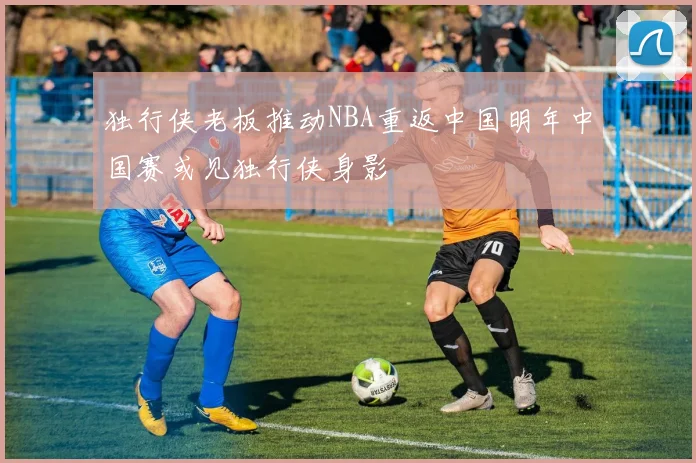 独行侠老板推动NBA重返中国明年中国赛或见独行侠身影