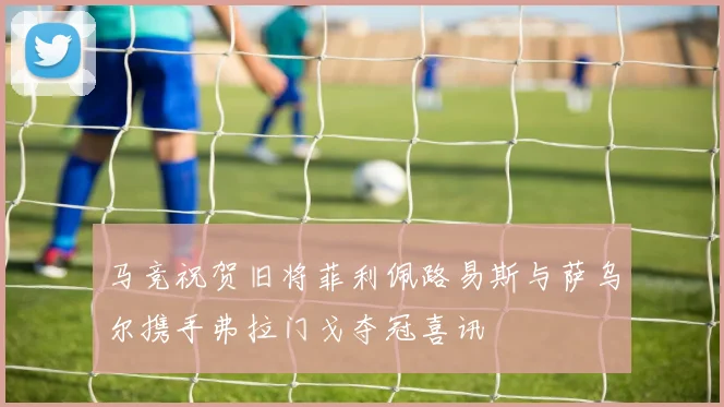 马竞祝贺旧将菲利佩路易斯与萨乌尔携手弗拉门戈夺冠喜讯