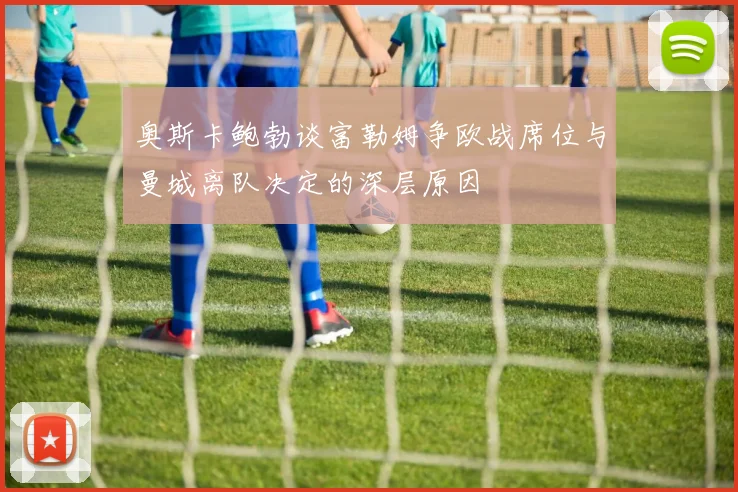 奥斯卡鲍勃谈富勒姆争欧战席位与曼城离队决定的深层原因