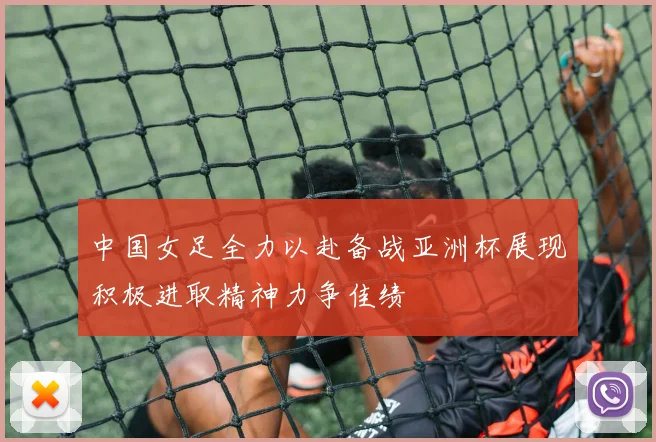 中国女足全力以赴备战亚洲杯展现积极进取精神力争佳绩