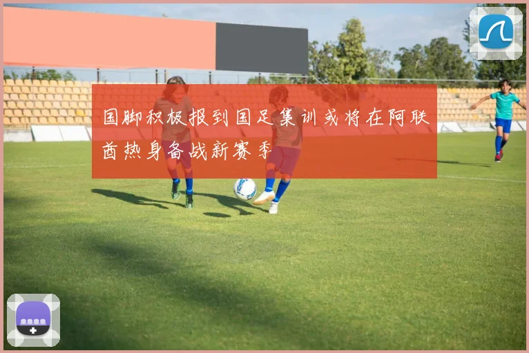 国脚积极报到国足集训或将在阿联酋热身备战新赛季