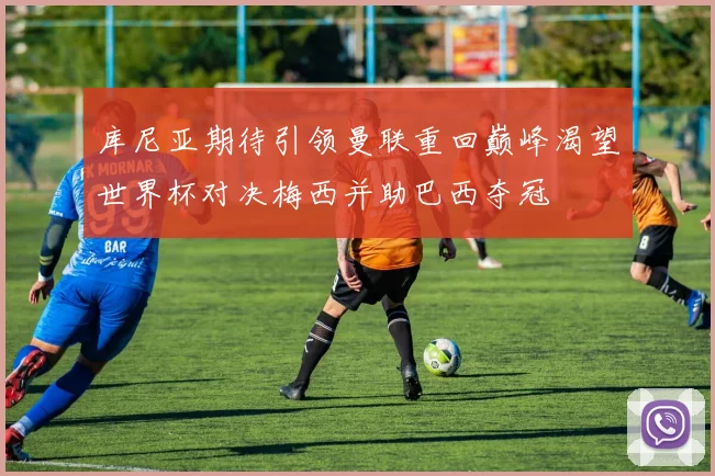 库尼亚期待引领曼联重回巅峰渴望世界杯对决梅西并助巴西夺冠