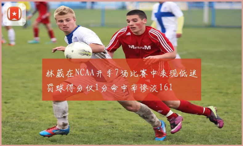 林葳在NCAA开季7场比赛中表现低迷罚球得分仅1分命中率惨淡161