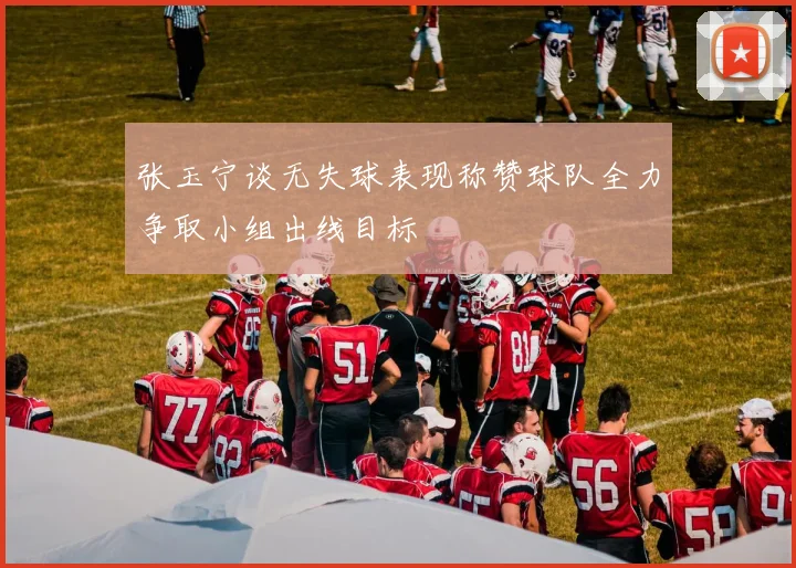 张玉宁谈无失球表现称赞球队全力争取小组出线目标