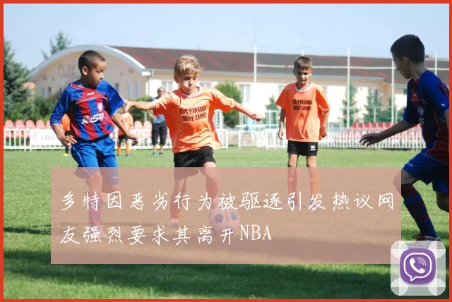 多特因恶劣行为被驱逐引发热议网友强烈要求其离开NBA