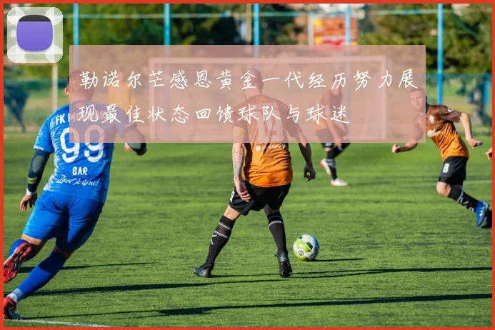 勒诺尔芒感恩黄金一代经历努力展现最佳状态回馈球队与球迷