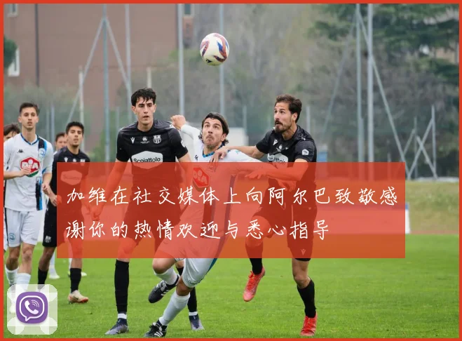 加维在社交媒体上向阿尔巴致敬感谢你的热情欢迎与悉心指导