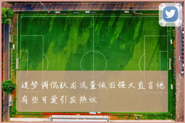 追梦调侃狄龙流量依旧强大直言他有些可爱引发热议
