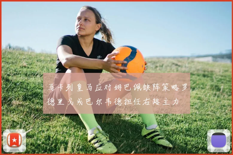 马卡列皇马应对姆巴佩缺阵策略罗德里戈或巴尔韦德担任右路主力