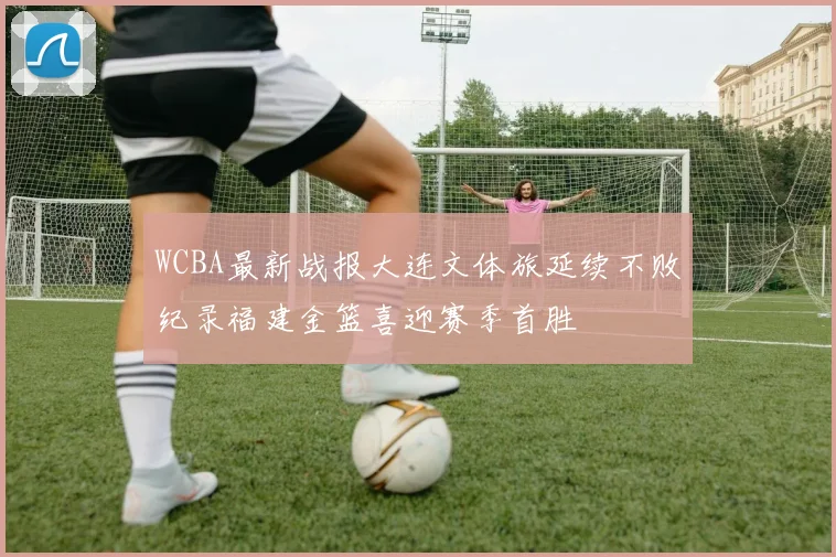 WCBA最新战报大连文体旅延续不败纪录福建金篮喜迎赛季首胜