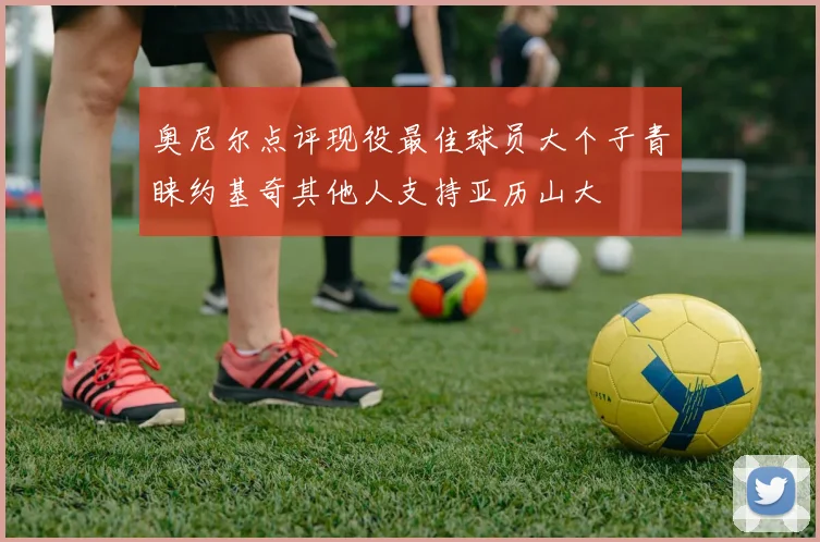 奥尼尔点评现役最佳球员大个子青睐约基奇其他人支持亚历山大