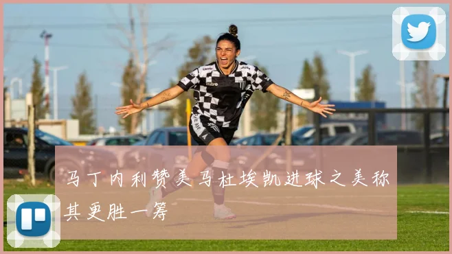 马丁内利赞美马杜埃凯进球之美称其更胜一筹