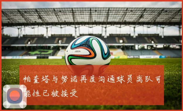 帕奎塔与努诺再度沟通球员离队可能性已被接受