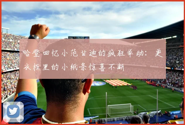 哈登回忆小范甘迪的疯狂举动：更衣柜里的小纸条惊喜不断