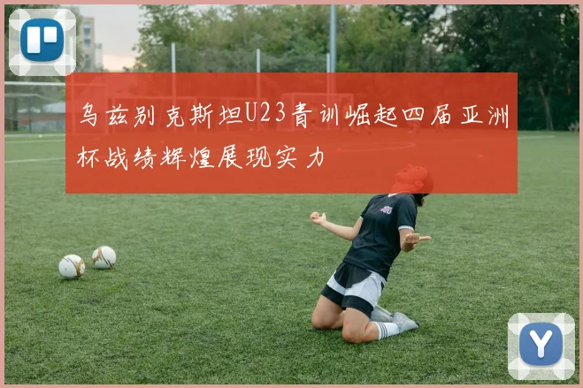 乌兹别克斯坦U23青训崛起四届亚洲杯战绩辉煌展现实力