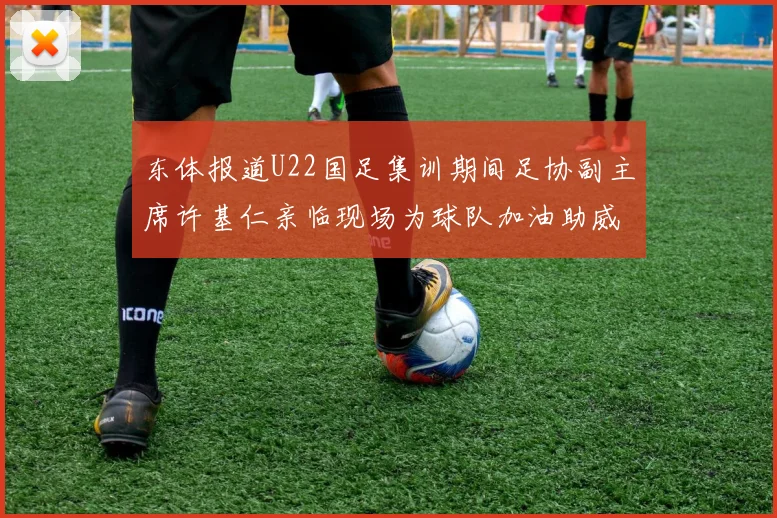 东体报道U22国足集训期间足协副主席许基仁亲临现场为球队加油助威