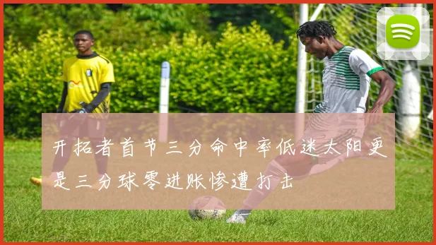 开拓者首节三分命中率低迷太阳更是三分球零进账惨遭打击