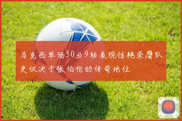 马克西单场50分9助表现惊艳荣膺队史仅次于张伯伦的传奇地位