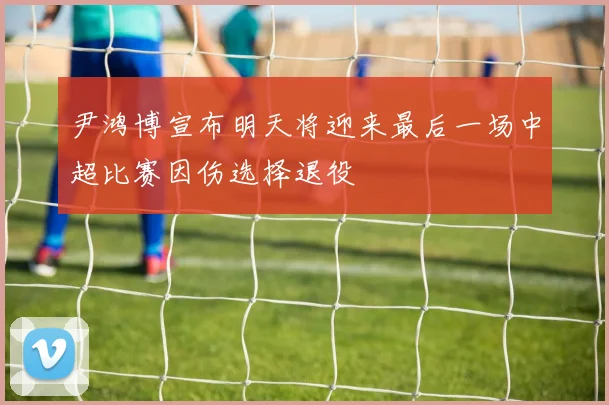 尹鸿博宣布明天将迎来最后一场中超比赛因伤选择退役