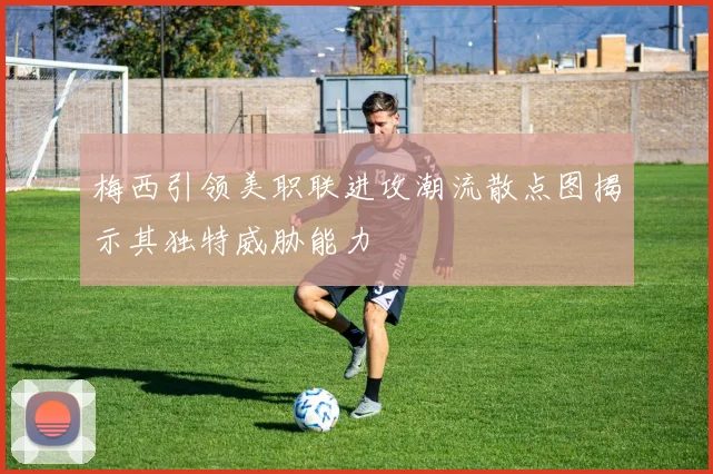 梅西引领美职联进攻潮流散点图揭示其独特威胁能力