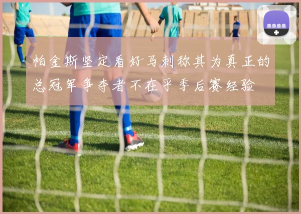 帕金斯坚定看好马刺称其为真正的总冠军争夺者不在乎季后赛经验