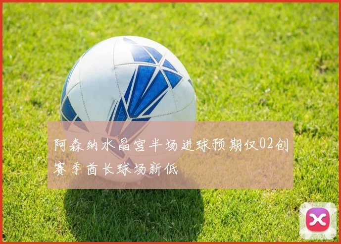 阿森纳水晶宫半场进球预期仅02创赛季酋长球场新低
