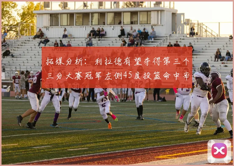 拓媒分析：利拉德有望夺得第三个三分大赛冠军左侧45度投篮命中率惊人