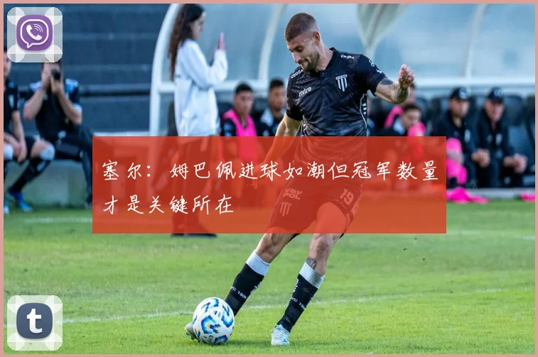 塞尔：姆巴佩进球如潮但冠军数量才是关键所在
