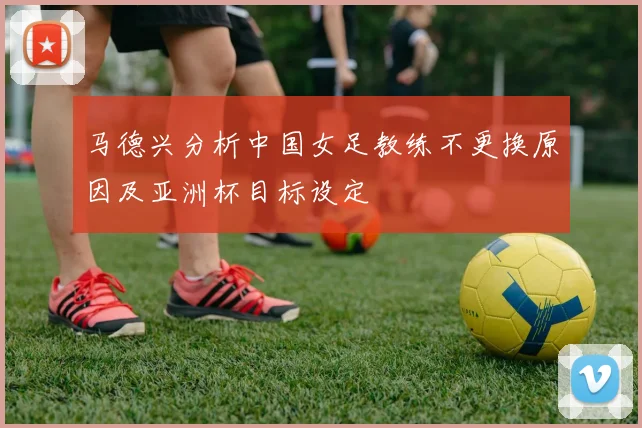 马德兴分析中国女足教练不更换原因及亚洲杯目标设定