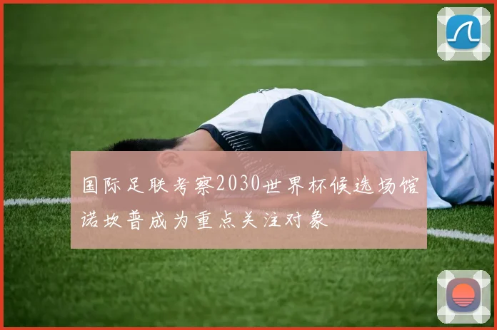 国际足联考察2030世界杯候选场馆诺坎普成为重点关注对象