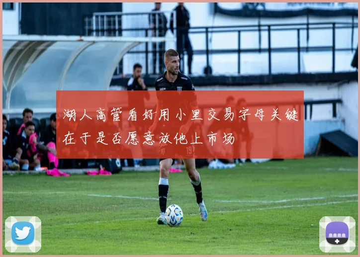湖人高管看好用小里交易字母关键在于是否愿意放他上市场