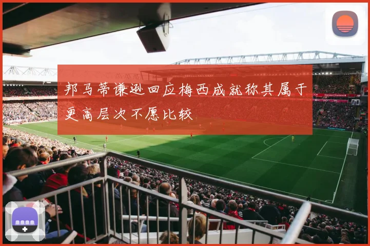 邦马蒂谦逊回应梅西成就称其属于更高层次不愿比较
