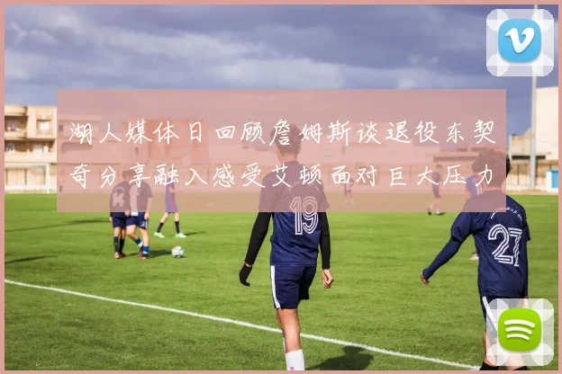 湖人媒体日回顾詹姆斯谈退役东契奇分享融入感受艾顿面对巨大压力