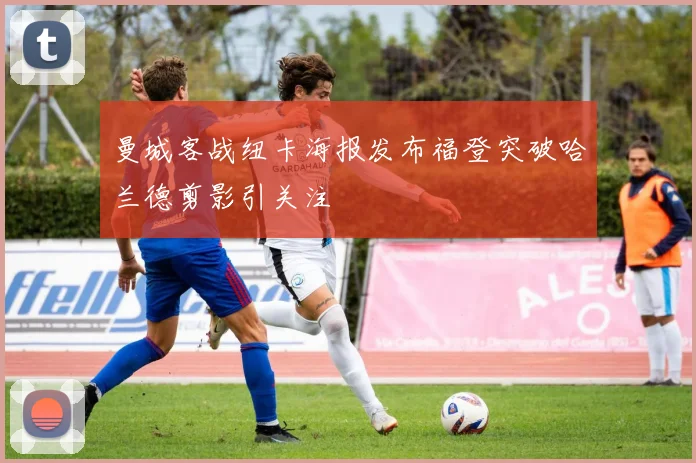 曼城客战纽卡海报发布福登突破哈兰德剪影引关注