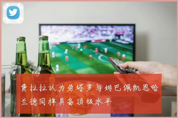 费拉拉认为劳塔罗与姆巴佩凯恩哈兰德同样具备顶级水平